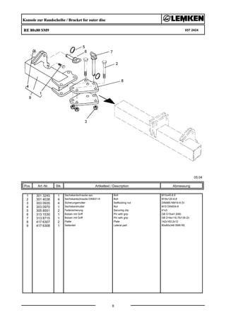 Konsole zur Randscheibe / Bracket for outer disc
RE 80x80 SM9 657 2424
05.04
Pos. Art.-Nr. Stk. Artikeltext / Description
8
Abmessung
1 301 3240 1 Sechskantschraube spz. Bolt M10x45-8.8
2 301 4038 4 Sechskantschraube DIN931-A Bolt M16x120-8.8
3 303 0935 4 Sicherungsmutter Selflocking nut DIN985-NM16-8 Zn
4 303 0970 1 Sechskantmutter Nut M10 DIN934-8
5 305 8551 2 Federsicherung Securing clip 41x3
6 313 1530 1 Bolzen mit Griff Pin with grip GB D15x41,8/60
7 313 8715 1 Bolzen mit Griff Pin with grip GB D16x116,75/135-Zn
8 417 6307 2 Platte Plate 142x162,2x12
9 417 6308 1 Seitenteil Lateral part 80x80x348 SM9 RE
 