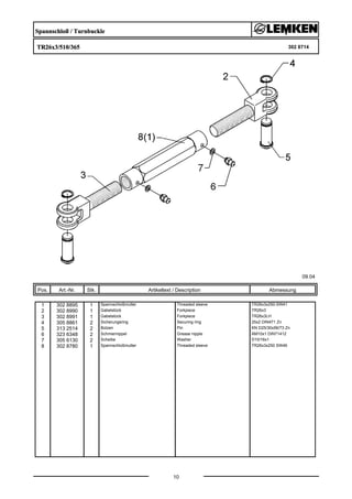 Spannschloß / Turnbuckle
TR26x3/510/365 302 8714
09.04
Pos. Art.-Nr. Stk. Artikeltext / Description
10
Abmessung
1 302 8895 1 Spannschloßmutter Threaded sleeve TR26x3x250-SW41
2 302 8990 1 Gabelstück Forkpiece TR26x3
3 302 8991 1 Gabelstück Forkpiece TR26x3LH
4 305 8861 2 Sicherungsring Securing ring 25x2 DIN471 Zn
5 313 2514 2 Bolzen Pin KN D25/30x56/73 Zn
6 323 6348 2 Schmiernippel Grease nipple AM10x1 DIN71412
7 305 6130 2 Scheibe Washer D10/16x1
8 302 8780 1 Spannschloßmutter Threaded sleeve TR26x3x250 SW46
 
