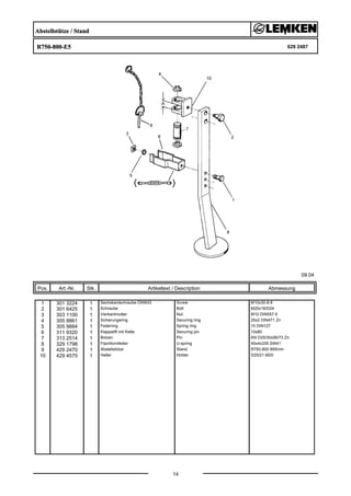 Abstellstütze / Stand
R750-800-E5 629 2487
09.04
Pos. Art.-Nr. Stk. Artikeltext / Description
14
Abmessung
1 301 3224 1 Sechskantschraube DIN933 Screw M10x30-8.8
2 301 6425 1 Schraube Bolt M20x16/D24
3 303 1100 1 Vierkantmutter Nut M10 DIN557-5
4 305 8861 1 Sicherungsring Securing ring 25x2 DIN471 Zn
5 305 9884 1 Federring Spring ring 10 DIN127
6 311 9320 1 Klappstift mit Kette Securing pin 10x80
7 313 2514 1 Bolzen Pin KN D25/30x56/73 Zn
8 329 1798 1 Flachformfeder U-spring 40x4x335 SW41
9 429 2470 1 Abstellstütze Stand R750-800 895mm
10 429 4575 1 Halter Holder D25/21 M20
 