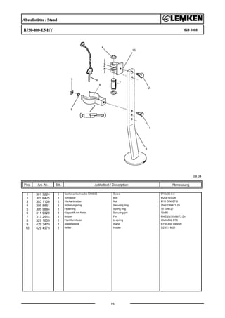 Abstellstütze / Stand
R750-800-E5-HY 629 2488
09.04
Pos. Art.-Nr. Stk. Artikeltext / Description
15
Abmessung
1 301 3224 1 Sechskantschraube DIN933 Screw M10x30-8.8
2 301 6425 1 Schraube Bolt M20x16/D24
3 303 1100 1 Vierkantmutter Nut M10 DIN557-5
4 305 8861 1 Sicherungsring Securing ring 25x2 DIN471 Zn
5 305 9884 1 Federring Spring ring 10 DIN127
6 311 9320 1 Klappstift mit Kette Securing pin 10x80
7 313 2514 1 Bolzen Pin KN D25/30x56/73 Zn
8 329 1809 1 Flachformfeder U-spring 40x4x342 D76
9 429 2470 1 Abstellstütze Stand R750-800 895mm
10 429 4575 1 Halter Holder D25/21 M20
 