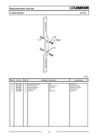Düngereinlegerhalm / Skim stalk
S 50x30-260 H750 663 8750
09.04
Pos. Art.-Nr. Stk. Artikeltext / Description
34
Abmessung
1 301 3779 2 Sechskantschraube spz. Bolt M16x60-10.9
2 303 0935 2 Sicherungsmutter Selflocking nut DIN985-NM16-8 Zn
3 463 8641 1 Düngereinlegerhalm Skim stalk 50x30x0974-220/260
4 303 0976 2 Sechskantmutter Nut M16 DIN934-8
5 305 9887 2 Federring Spring ring 16 DIN127
 
