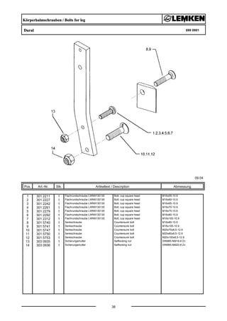 Körperhalmschrauben / Bolts for leg
Dural 699 0901
09.04
Pos. Art.-Nr. Stk. Artikeltext / Description
38
Abmessung
1 301 2211 1 Flachrundschraube LWN9130130 Bolt, cup square head M16x55-10.9
2 301 2227 1 Flachrundschraube LWN9130130 Bolt, cup square head M16x60-10.9
3 301 2242 1 Flachrundschraube LWN9130130 Bolt, cup square head M16x65-10.9
4 301 2261 1 Flachrundschraube LWN9130130 Bolt, cup square head M16x70-10.9
5 301 2279 1 Flachrundschraube LWN9130130 Bolt, cup square head M16x75-10.9
6 301 2292 1 Flachrundschraube LWN9130130 Bolt, cup square head M16x80-10.9
7 301 2312 1 Flachrundschraube LWN9130130 Bolt, cup square head M16x100-10.9
8 301 5740 1 Senkschraube Countersunk bolt M16x80-10.9
9 301 5741 1 Senkschraube Countersunk bolt M16x105-10.9
10 301 5747 1 Senkschraube Countersunk bolt M20x70x8,5-12.9
11 301 5750 1 Senkschraube Countersunk bolt M20x80x8,5-12.9
12 301 5753 1 Senkschraube Countersunk bolt M20x100x8,5-12.9
13 303 0935 1 Sicherungsmutter Selflocking nut DIN985-NM16-8 Zn
14 303 0936 1 Sicherungsmutter Selflocking nut DIN985-NM20-8 Zn
 