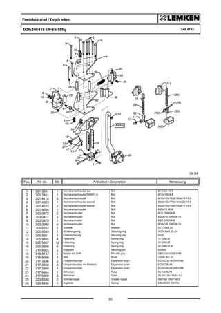 Pendelstützrad / Depth wheel
D20x200/110 E5+E6 555lg 548 4155
09.04
Pos. Art.-Nr. Stk. Artikeltext / Description
40
Abmessung
1 301 3391 1 Sechskantschraube spz. Bolt M12x60-10.9
2 301 3461 1 Sechskantschraube DIN931-A Bolt M12x100-8.8
3 301 4118 6 Sechskantschraube Bolt M16x1,5x162ls140xb19-10.9
4 301 4523 1 Sechskantschraube spezial Bolt M20x1,5x170ls144xb23-10.9
5 301 4522 2 Sechskantschraube spezial Bolt M20x1,5x155ls135xb17-10.9
6 301 4604 1 Sechskantschraube Bolt M20x75 MSB
7 303 0972 2 Sechskantmutter Nut M12 DIN934-8
8 303 0977 3 Sechskantmutter Nut M20x1,5 DIN934-10
9 303 0978 1 Sechskantmutter Nut M20 DIN934-8
10 303 0990 6 Sechskantmutter Nut M16x1,5 DIN934-10
11 305 6162 1 Scheibe Washer D17/35x5 Zn
12 305 8545 1 Sicherungsring Securing ring 3x30-35x1,25 Zn
13 305 8551 1 Federsicherung Securing clip 41x3
14 305 9885 4 Federring Spring ring 12 DIN127
15 305 9887 12 Federring Spring ring 16 DIN127
16 305 9888 6 Federring Spring ring 20 DIN127-A
17 311 9565 2 Klappstift Securing pin 4,5mm
18 313 8137 1 Bolzen mit Griff Pin with grip GB D12x103,5/1185
19 315 8006 1 Niet Rivet 12x55 BO Zn
20 317 3336 2 Einspannbuchse Expansion bush EG16/22x18-DIN1498
21 317 3338 2 Einspannbuchse mit Preßsitz Expansion bush EG20/26x16
22 317 3394 1 Einspannbuchse Expansion bush EG20/26x25-DIN1498
23 317 6664 1 Röhrchen Tube 33,7x4,5x79
24 317 6859 3 Röhrchen Tube 26,9/17,9x119,3+-0,5
25 323 6348 2 Schmiernippel Grease nipple AM10x1 DIN71412
26 329 8496 1 Zugfeder Spring 2,8x30x90 D31/12
 