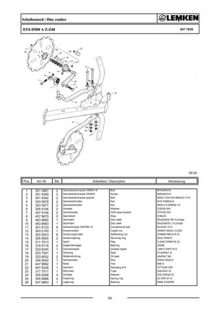 Scheibensech / Disc coulter
E5/6 D500 A Z-Z40 657 7839
09.04
Pos. Art.-Nr. Stk. Artikeltext / Description
60
Abmessung
1 301 3867 2 Sechskantschraube DIN931-A Bolt M16x65-8.8
2 301 4269 2 Sechskantschraube DIN933 Screw M20x60-8.8
3 301 4542 2 Sechskantschraube spezial Bolt M20x1,5x215ls189xb23-10.9
4 303 0976 2 Sechskantmutter Nut M16 DIN934-8
5 303 0977 2 Sechskantmutter Nut M20x1,5 DIN934-10
6 305 6164 2 Scheibe Washer D35/20,5x5
7 457 9146 2 Zahnkonsole Hirth-type bracket D70/38 Z40
8 457 9870 2 Sperrstück Stop D38x30
9 463 8682 1 Sechhalm Disc stalk 60x25x630 RE EurOpal
10 463 8683 1 Sechhalm Disc stalk 60x25x630 LI EurOpal
11 301 6123 6 Senkschraube DIN7991-A Countersunk bolt M10x30-10.9
12 303 0193 1 Kronenmutter Castle nut DIN937-M24x1,5-22H
13 303 0933 6 Sicherungsmutter Selflocking nut DIN985-NM10-8 Zn
14 305 8924 2 Sicherungsring Securing ring 62x2 DIN472
15 311 7613 1 Splint Peg 3,2x40 DIN94-St Zn
16 319 9116 2 Kegelrollenlager Bearing 30206.
17 323 6345 1 Schmiernippel Grease nipple LAM 6 DIN71412
18 323 7641 1 Dichtung Seal D120/65x1,6
19 323 8032 2 Wellendichtring Oil seal 40x55x7 BA
20 349 0042 1 Sechscheibe Disc D500/100x5-Z
21 447 8882 1 Nabe Hub 668 A
22 457 9328 1 Secharm Swinging arm D77x250 Z40
23 317 7517 1 Röhrchen Tube D40/20x110
24 305 6268 4 Scheibe Washer D20,5/50x8 Zn
25 305 9888 2 Federring Spring ring 20 DIN127-A
26 547 8883 1 Lagerung Bearing 668A 2x30206
 