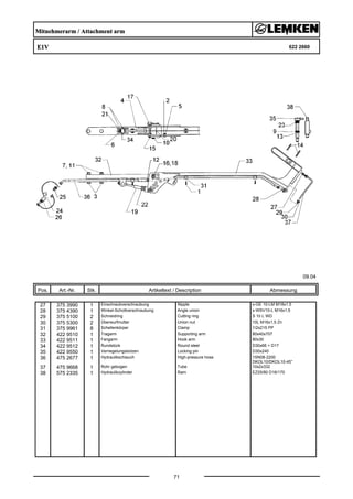 Mitnehmerarm / Attachment arm
E1V 622 2660
09.04
Pos. Art.-Nr. Stk. Artikeltext / Description
71
Abmessung
27 375 3990 1 Einschraubverschraubung Nipple x-GE 10-LM M18x1,5
28 375 4390 1 Winkel-Schottverschraubung Angle union x-WSV10-L M16x1,5
29 375 5100 2 Schneidring Cutting ring S 10 L WD
30 375 5300 2 Überwurfmutter Union nut 10L M16x1,5 Zn
31 375 9961 8 Schellenkörper Clamp 1/2x215 PP
32 422 9510 1 Tragarm Supporting arm 80x40x707
33 422 9511 1 Fangarm Hook arm 80x30
34 422 9512 1 Rundstück Round steel D30x66 + D17
35 422 9550 1 Verriegelungsbolzen Locking pin D30x240
36 475 2677 1 Hydraulikschlauch High-pressure hose 1SN08-2200
DKOL10/DKOL10-45°
37 475 9668 1 Rohr gebogen Tube 10x2x332
38 575 2335 1 Hydraulikzylinder Ram EZ25/80 D16/170
 