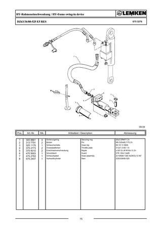 HY-Rahmeneinschwenkung / HY-frame swing-in device
DZ63/36/80-525 E5 RES 675 3276
09.04
Pos. Art.-Nr. Stk. Artikeltext / Description
75
Abmessung
1 305 8861 4 Sicherungsring Securing ring 25x2 DIN471 Zn
2 313 7791 2 Bolzen Pin NN D25x60,7/75 Zn
3 325 1170 1 Schlauchschelle Hose clip 50-101 S 5600
4 375 2173 2 Drosselplättchen Throttle plate D12x1,5 BO 1,5
5 375 4010 2 Einschraubverschraubung Nipple x-GE12-LM M16x1,5 Zn
6 470 5003 1 Schutzblech Guard D76 130x1,5x85
7 475 2783 1 Schlauchpaket Hose-assembly 2x1SN08-1300 4xDKOL12-45°
8 575 2407 1 Hydraulikzylinder Ram DZ63/36/80-525
 