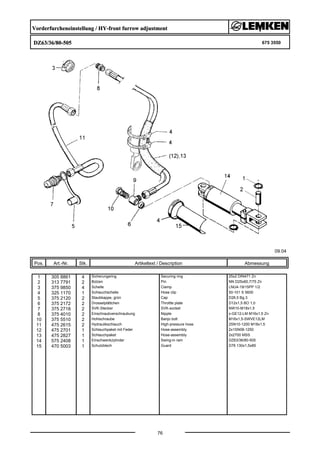 Vorderfurcheneinstellung / HY-front furrow adjustment
DZ63/36/80-505 675 3550
09.04
Pos. Art.-Nr. Stk. Artikeltext / Description
76
Abmessung
1 305 8861 4 Sicherungsring Securing ring 25x2 DIN471 Zn
2 313 7791 2 Bolzen Pin NN D25x60,7/75 Zn
3 375 9850 4 Schelle Clamp LNU4-19/15PP 1/2
4 325 1170 1 Schlauchschelle Hose clip 50-101 S 5600
5 375 2120 2 Staubkappe, grün Cap D26,5 Bg.3
6 375 2172 2 Drosselplättchen Throttle plate D12x1,5 BO 1,0
7 375 2718 2 SVK-Stecker SVK-socket NW10-M18x1,5
8 375 4010 2 Einschraubverschraubung Nipple x-GE12-LM M16x1,5 Zn
10 375 5510 2 Hohlschraube Banjo bolt M16x1,5-SWVE12LM
11 475 2615 2 Hydraulikschlauch High-pressure hose 2SN10-1200 M18x1,5
12 475 2701 1 Schlauchpaket mit Feder Hose-assembly 2x1SN08-1250
13 475 2827 1 Schlauchpaket Hose-assembly 2x2700 MSS
14 575 2408 1 Einschwenkzylinder Swing-in ram DZ63/36/80-505
15 470 5003 1 Schutzblech Guard D76 130x1,5x85
 