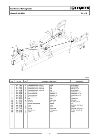Standbremse / Parking brake
Gigant-P 800+1000 650 8512
04.04
Pos. Art.-Nr. Stk. Artikeltext / Description
10
Abmessung
1 301 3347 4 Sechskantschraube DIN933 Screw M12x40-8.8 Zn
2 301 3380 4 Sechskantschraube DIN931-A Bolt M12x50-8.8 Zn
3 301 5410 2 Sechskantschraube DIN931-A Bolt M16x160-8.8 Zn
4 301 5424 4 Sechskantschraube DIN931-A Bolt M10x45-8.8 Zn
5 303 0933 4 Sicherungsmutter Selflocking nut DIN985-NM10-8 Zn
6 303 0934 8 Sicherungsmutter Selflocking nut DIN985-NM12-8 Zn
7 303 0935 2 Sicherungsmutter Selflocking nut DIN985-NM16-8 Zn
8 305 8551 2 Federsicherung Securing clip 41x3
9 315 8006 2 Niet Rivet 12x55 BO Zn
10 317 9750 4 Seilrolle Rope pulley D80/10x22
11 331 2011 1 Drahtseil Wire rope D8x4950 S102 Zn
12 331 8380 2 Malotte ohne Gewinde Shackle D13
13 450 8514 1 Halter Holder 60x20x338 120x132x12
14 450 8517 2 Halter Holder 125x70
15 459 1103 1 Brücke Clamp plate 40x20x240 1x197-D16,5
16 550 8513 1 Standbremse Parking brake TR 25x5 132x120x12
17 450 8518 2 Halter Holder 140x70
 