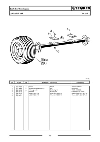 Laufachse / Running axle
550/45-22.5 2400 650 8515
04.04
Pos. Art.-Nr. Stk. Artikeltext / Description
12
Abmessung
1 203 4689 2 Flansch Flange 200x18x210 4xD22
2 301 4369 8 Sechskantschraube DIN931-A Bolt M20x85-8.8
3 303 0936 8 Sicherungsmutter Selflocking nut DIN985-NM20-8 Zn
4 550 8510 1 Laufachse Running axle PL6006S4 10.10.213706
5 550 8870 1 Rad 6/161/205 D18 Wheel 6/161/205 D18 Alliance 550/45-22.5 12PR RE
6 550 8871 1 Rad 6/161/205 D18 Wheel 6/161/205 D18 Alliance 550/45-22.5 12PR LI
 