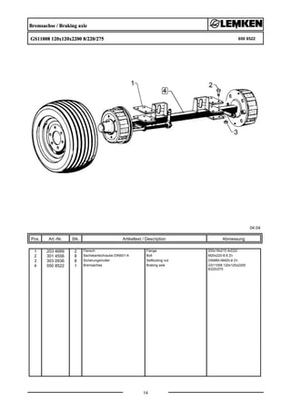 Bremsachse / Braking axle
GS11008 120x120x2200 8/220/275 650 8522
04.04
Pos. Art.-Nr. Stk. Artikeltext / Description
14
Abmessung
1 203 4689 2 Flansch Flange 200x18x210 4xD22
2 301 4556 8 Sechskantschraube DIN931-A Bolt M20x220-8.8 Zn
3 303 0936 8 Sicherungsmutter Selflocking nut DIN985-NM20-8 Zn
4 550 8522 1 Bremsachse Braking axle GS11008 120x120x2200
8/220/275
 