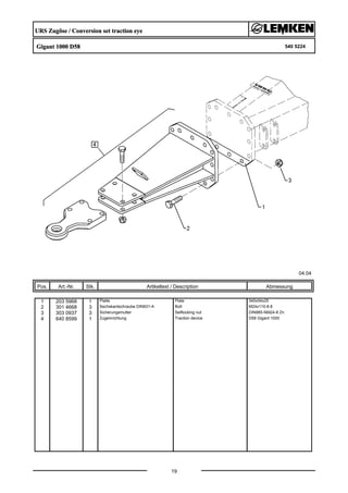 URS Zugöse / Conversion set traction eye
Gigant 1000 D58 540 5224
04.04
Pos. Art.-Nr. Stk. Artikeltext / Description
19
Abmessung
1 203 5968 1 Platte Plate 345x54x25
2 301 4668 3 Sechskantschraube DIN931-A Bolt M24x110-8.8
3 303 0937 3 Sicherungsmutter Selflocking nut DIN985-NM24-8 Zn
4 640 8599 1 Zugeinrichtung Traction device D58 Gigant 1000
 