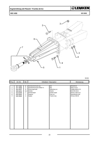 Zugeinrichtung mit Flansch / Traction device
D52 10M 625 6002
04.04
Pos. Art.-Nr. Stk. Artikeltext / Description
22
Abmessung
1 301 5392 6 Sechskantschraube spz. Bolt M24x85-8.8
2 301 4668 3 Sechskantschraube DIN931-A Bolt M24x110-8.8
3 303 0937 9 Sicherungsmutter Selflocking nut DIN985-NM24-8 Zn
4 305 6253 12 Scheibe Washer B25 DIN125-St
5 323 6348 1 Schmiernippel Grease nipple AM10x1 DIN71412
6 425 6002 1 Zugstück Draw rod 380x295x500 D60
7 540 8592 1 Zugöse Traction loop D52 kpl. 659-50
 