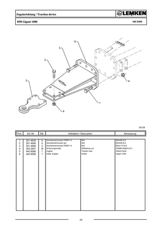 Zugeinrichtung / Traction device
D58 Gigant 1000 640 8599
04.04
Pos. Art.-Nr. Stk. Artikeltext / Description
24
Abmessung
1 301 4639 9 Sechskantschraube DIN931-A Bolt M24x80-8.8
2 301 4646 4 Sechskantschraube spz. Bolt M24x95-8.8
3 301 4668 3 Sechskantschraube DIN931-A Bolt M24x110-8.8
4 303 0937 16 Sicherungsmutter Selflocking nut DIN985-NM24-8 Zn
5 440 8596 1 Zugöse Traction loop D58x315x40
6 440 8599 1 Halter Zugöse Holder Gigant 1000
 