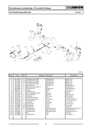 Hydraulikanlage Aushubgestänge / HY-assembly lift linkage
D115/40x200 Gigant1000-AHG 675 4352
04.04
Pos. Art.-Nr. Stk. Artikeltext / Description
37
Abmessung
1 301 0301 2 Flachkopfschraube DIN85 Flatheaded bolt M6x20-4,6 Zn
2 301 0302 16 Flachkopfschraube DIN85 Flatheaded bolt M6x25-4,6 Zn
3 301 0303 8 Flachkopfschraube DIN85 Flatheaded bolt M6x30-4,6 Zn
4 301 0312 4 Flachkopfschraube DIN85 Flatheaded bolt M6x75-4,6 Zn
5 303 0931 4 Sicherungsmutter Selflocking nut DIN985-NM6-8 Zn
6 301 3837 4 Sechskantschraube DIN931-A Bolt M16x60-8.8 Zn
7 303 0935 4 Sicherungsmutter Selflocking nut DIN985-NM16-8 Zn
8 305 8571 4 Scheibe Washer 6,4 DIN125-A Zn
9 375 2120 1 Staubkappe, grün Cap D26,5 Bg.3
10 375 2190 2 Be- und Entlüftungsschraube Vent plug M16x1,5
11 375 2221 2 Rohrdurchführung Pipe duct D28/42 UC-2815
12 375 2718 1 SVK-Stecker SVK-socket NW10-M18x1,5
13 375 4110 2 Gerade Verschraubung Nipple G12-L M18x1,5
14 375 4310 2 Schwenkverschraubung Union, swivel x-SWVE12-LM M16x1,5
15 375 4480 1 T-Verschraubung T-union x-T12-L M18x1,5 Zn
16 375 5110 2 Schneidring Cutting ring 12-L/S Zn WD
17 375 5310 2 Überwurfmutter Union nut 12L M18x1,5 Zn
18 375 9960 14 Schellenkörper Clamp 1/2x112A PP
19 375 9961 22 Schellenkörper Clamp 1/2x215 PP
20 475 2417 2 Hydraulikschlauch High-pressure hose 1SN08-3500 DKOL12/DKOL12
21 475 2613 1 Hydraulikschlauch High-pressure hose 2SN10-500 M18x1,5
22 475 2633 1 Hydraulikschlauch High-pressure hose 1SN08-2400 DKOL-12L
23 475 9893 1 Rohr Tube 12x2x4260
24 575 2354 2 Hydraulikzylinder Ram DZ115/40-200
 