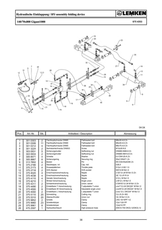 Hydraulische Einklappung / HY-assembly folding device
140/70x800 Gigant1000 675 4353
04.04
Pos. Art.-Nr. Stk. Artikeltext / Description
38
Abmessung
1 301 0303 2 Flachkopfschraube DIN85 Flatheaded bolt M6x30-4,6 Zn
2 301 0306 11 Flachkopfschraube DIN85 Flatheaded bolt M6x45-4,6 Zn
3 301 0312 4 Flachkopfschraube DIN85 Flatheaded bolt M6x75-4,6 Zn
4 301 3224 2 Sechskantschraube DIN933 Screw M10x30-8.8
5 303 0931 5 Sicherungsmutter Selflocking nut DIN985-NM6-8 Zn
6 303 0933 2 Sicherungsmutter Selflocking nut DIN985-NM10-8 Zn
7 305 8571 4 Scheibe Washer 6,4 DIN125-A Zn
8 305 8867 8 Sicherungsring Securing ring 30x2 DIN471 Zn
9 313 7802 4 Bolzen Pin KN D30/35x63/80 Zn
10 375 2166 2 Staubkappe, rot Cap, red D26,5
11 375 2173 4 Drosselplättchen Throttle plate D12x1,5 BO 1,5
12 375 2718 2 SVK-Stecker SVK-socket NW10-M18x1,5
13 375 4020 4 Einschraubverschraubung Nipple x-GE12-LM M18x1,5 Zn
14 375 4038 4 Einschraubverschraubung Nipple GE 12-LR R1/4
15 375 4110 4 Gerade Verschraubung Nipple G12-L M18x1,5
16 375 4210 1 Winkel-Verschraubung Angle union x-W12-L M18x1,5
17 375 4311 2 Schwenkverschraubung Union, swivel x-SWVE12-LM M18x1,5 Zn
18 375 4490 2 Einstellbare T-Verschraubung T-adjustable T-union x-evT12-LM DKO24° M18x1,5
19 375 4500 8 Einstellbare W-Verschraubung Adjustable angle union x-evW12-LM DKO24° M18x1,5
20 375 4550 2 Einstellbare L-Verschraubung L-adjustable T-union x-evL12-L DKO24° M18x1,5
21 375 5110 20 Schneidring Cutting ring 12-L/S Zn WD
22 375 5310 20 Überwurfmutter Union nut 12L M18x1,5 Zn
23 375 9852 2 Schelle Clamp LNG-19/19PP 1/2
24 375 9960 23 Schellenkörper Clamp 1/2x112A PP
25 375 9961 8 Schellenkörper Clamp 1/2x215 PP
26 475 2597 1 Hydraulikschlauch High-pressure hose 2SN10-700 DKOL12/DKOL12
 
