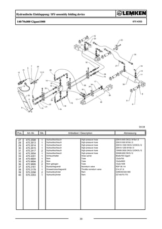 Hydraulische Einklappung / HY-assembly folding device
140/70x800 Gigant1000 675 4353
04.04
Pos. Art.-Nr. Stk. Artikeltext / Description
39
Abmessung
27 475 2598 1 Hydraulikschlauch High-pressure hose 2SN10-600 DKOL M18x1,5
28 475 2613 1 Hydraulikschlauch High-pressure hose 2SN10-500 M18x1,5
29 475 2614 1 Hydraulikschlauch High-pressure hose 2SN10-1000 DKOL12/DKOL12
30 475 2615 1 Hydraulikschlauch High-pressure hose 2SN10-1200 M18x1,5
31 475 2417 2 Hydraulikschlauch High-pressure hose 1SN08-3500 DKOL12/DKOL12
32 475 2654 1 Hydraulikschlauch High-pressure hose 2SN08-800 DKOL12
33 475 4351 1 Schlauchhalter Hose carrier 80x8x700 Gigant
34 475 8904 1 Rohr Tube 12x2x700
35 475 9894 2 Rohr Tube 12x2x2820
36 475 9895 2 Rohr gebogen Tube 12x2x1408
37 575 2161 1 Rückschlagventil Nonreturn valve RDP 06 1/4
38 575 2178 1 Drosselrückschlagventil Throttle nonreturn valve D14,3/1,9
39 575 2298 2 Hydraulikzylinder Ram DZ80/40/320-580
40 575 2353 1 Hydraulikzylinder Ram DZ140/70-770
 