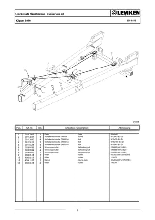 Umrüstsatz Standbremse / Conversion set
Gigant 1000 550 8515
04.04
Pos. Art.-Nr. Stk. Artikeltext / Description
5
Abmessung
1 203 2965 2 Platte Plate 60x8x80
2 301 3347 4 Sechskantschraube DIN933 Screw M12x40-8.8 Zn
3 301 3380 4 Sechskantschraube DIN931-A Bolt M12x50-8.8 Zn
4 301 5410 2 Sechskantschraube DIN931-A Bolt M16x160-8.8 Zn
5 301 5424 4 Sechskantschraube DIN931-A Bolt M10x45-8.8 Zn
6 303 0933 4 Sicherungsmutter Selflocking nut DIN985-NM10-8 Zn
7 303 0934 4 Sicherungsmutter Selflocking nut DIN985-NM12-8 Zn
8 303 0935 2 Sicherungsmutter Selflocking nut DIN985-NM16-8 Zn
9 450 8514 1 Halter Holder 60x20x338 120x132x12
10 450 8517 2 Halter Holder 125x70
11 459 1103 1 Brücke Clamp plate 40x20x240 1x197-D16,5
12 450 8518 2 Halter Holder 140x70
 