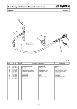 Hydraulikanlage Mitnehmerarm / HY-assembly attachment arm
PA-E1-K 675 1346
08.04
Pos. Art.-Nr. Stk. Artikeltext / Description
100
Abmessung
1 301 0301 2 Flachkopfschraube DIN85 Flatheaded bolt M6x20-4,6 Zn
2 375 2163 1 Staubstecker Plastic male probe NW 6
3 375 2730 1 SVK-Muffe SVK-socket BG 2 NW8 M16x1,5 Schott
4 375 4500 1 Einstellbare W-Verschraubung Adjustable angle union x-evW12-LM DKO24° M18x1,5
5 375 4550 1 Einstellbare L-Verschraubung L-adjustable T-union x-evL12-L DKO24° M18x1,5
6 375 5110 1 Schneidring Cutting ring 12-L/S Zn WD
7 375 5310 1 Überwurfmutter Union nut 12L M18x1,5 Zn
8 375 9960 2 Schellenkörper Clamp 1/2x112A PP
9 475 2679 1 Hydraulikschlauch High-pressure hose 1SN06-2800 DKOL10/12
10 375 5698 1 Sechskantmutter Nut M16x1,5 SW22 Zn
 