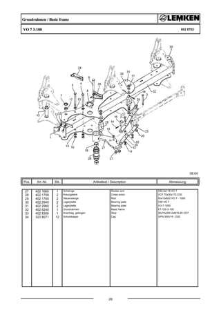 Grundrahmen / Basic frame
VO 7 3-100 602 8702
08.04
Pos. Art.-Nr. Stk. Artikeltext / Description
29
Abmessung
27 402 1660 1 Schwinge Rocker arm D93,5x118 VO 7
28 402 1709 2 Kreuzgelenk Cross union VO7 70x30x173 D30
29 402 1765 2 Steuerstange Rod 50x15x630 VO 7 - 1000
30 402 2940 2 Lagerplatte Bearing plate D35 VO 7
31 402 2960 2 Lagerplatte Bearing plate VO-7-1000
32 402 8240 1 Grundrahmen Basic frame E7-120-3-100
33 402 8300 1 Anschlag, gebogen Stop 30x15x200 2xM16-65 VO7
34 323 8071 12 Schutzkappe Cap GPN 300V19 - D20
 