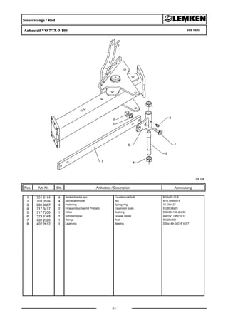 Steuerstange / Rod
Anbauteil VO 7/7X-3-100 605 1608
08.04
Pos. Art.-Nr. Stk. Artikeltext / Description
44
Abmessung
1 301 6144 4 Senkschraube spz. Countersunk bolt M16x50-10.9
2 303 0976 4 Sechskantmutter Nut M16 DIN934-8
3 305 9887 4 Federring Spring ring 16 DIN127
4 317 3417 2 Einspannbuchse mit Preßsitz Expansion bush EG30/38x25
5 317 7200 1 Hülse Bushing D30/20x150-2xL30
6 323 6348 1 Schmiernippel Grease nipple AM10x1 DIN71412
7 402 2320 1 Stange Rod 60x20x930
8 402 2612 1 Lagerung Bearing D38x149-2xD16 VO 7
 