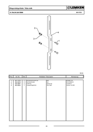 Düngereinlegerhalm / Skim stalk
S1 50x30-260 H800 663 8752
08.04
Pos. Art.-Nr. Stk. Artikeltext / Description
49
Abmessung
1 301 3779 2 Sechskantschraube spz. Bolt M16x60-10.9
2 303 0976 2 Sechskantmutter Nut M16 DIN934-8
3 305 9887 2 Federring Spring ring 16 DIN127
4 463 8642 1 Düngereinlegerhalm Skim stalk 50x30x1124-260
 