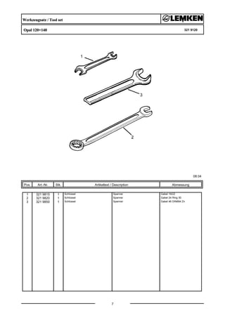 Werkzeugsatz / Tool set
Opal 120+140 321 9120
08.04
Pos. Art.-Nr. Stk. Artikeltext / Description
7
Abmessung
1 321 9815 1 Schlüssel Spanner Gabel 19/22
2 321 9820 1 Schlüssel Spanner Gabel 24 Ring 30
3 321 9850 1 Schlüssel Spanner Gabel 46 DIN894 Zn
 