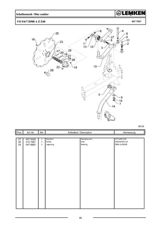 Scheibensech / Disc coulter
VO 5/6/7 D500 A Z Z40 657 7937
08.04
Pos. Art.-Nr. Stk. Artikeltext / Description
86
Abmessung
27 457 9328 1 Secharm Swinging arm D77x250 Z40
28 215 1667 1 Achse Axle D50/40/30x123
29 547 8883 1 Lagerung Bearing 668A 2x30206
 