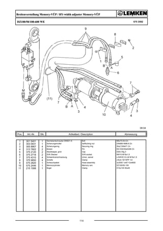 Breitenverstellung Memory-VÜP / HY-width adjuster Memory-VÜP
DZ100/50/100-600 WE 675 3592
08.04
Pos. Art.-Nr. Stk. Artikeltext / Description
114
Abmessung
1 301 5401 1 Sechskantschraube DIN931-A Bolt M6x70-8.8 Zn
2 303 0931 1 Sicherungsmutter Selflocking nut DIN985-NM6-8 Zn
3 305 8867 4 Sicherungsring Securing ring 30x2 DIN471 Zn
4 313 7802 2 Bolzen Pin KN D30/35x63/80 Zn
5 375 2120 2 Staubkappe, grün Cap D26,5 Bg.3
6 375 2718 2 SVK-Stecker SVK-socket NW10-M18x1,5
7 375 4310 4 Schwenkverschraubung Union, swivel x-SWVE12-LM M16x1,5
8 375 9850 4 Schelle Clamp LNU4-19/15PP 1/2
9 475 2820 1 Schlauchpaket Hose-assembly 2x3050 1x45°+2x4600
10 575 2446 1 Memoryzylinder Memory ram DZ100/50-100
11 215 1588 1 Bügel Clamp D10x135 50x45
 