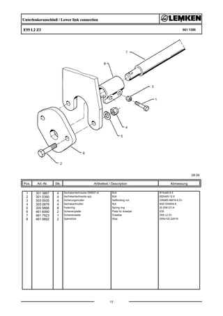 Unterlenkeranschluß / Lower link connection
E55 L2 Z3 661 1386
08.04
Pos. Art.-Nr. Stk. Artikeltext / Description
17
Abmessung
1 301 3867 4 Sechskantschraube DIN931-A Bolt M16x65-8.8
2 301 5390 4 Sechskantschraube spz. Bolt M20x65-12.9
3 303 0935 4 Sicherungsmutter Selflocking nut DIN985-NM16-8 Zn
4 303 0978 4 Sechskantmutter Nut M20 DIN934-8
5 305 9888 8 Federring Spring ring 20 DIN127-A
6 461 6060 2 Schienenplatte Plate for drawbar E55
7 461 7923 1 Schienenwelle Drawbar D55 L2 Z3
8 461 9892 2 Sperrstück Stop D55x100 2xD18
 