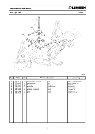 Schnittbreitenanzeige / Pointer
Vari-Opal 8-90 321 9254
08.04
Pos. Art.-Nr. Stk. Artikeltext / Description
24
Abmessung
1 301 4542 1 Sechskantschraube spezial Bolt M20x1,5x215ls189xb23-10.9
2 303 0977 1 Sechskantmutter Nut M20x1,5 DIN934-10
3 305 9888 2 Federring Spring ring 20 DIN127-A
4 317 4345 2 Bundbuchse Flange bushing D40/29/20x11
5 321 1058 1 Abziehbild Schnittbreite Sticker RE VO-8 20-50
6 321 1059 1 Abziehbild Schnittbreite Sticker LI VO-8 20-50
7 321 7008 1 Zeiger Pointer Vari-Opal 8 RE t=5
8 321 7009 1 Zeiger Pointer Vari-Opal 8 LI t=5
 