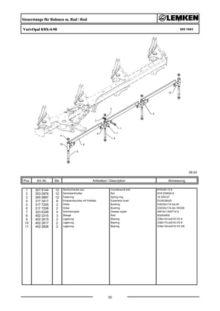 Steuerstange für Rahmen m. Rad / Rod
Vari-Opal 8/8X-4-90 605 1643
08.04
Pos. Art.-Nr. Stk. Artikeltext / Description
50
Abmessung
1 301 6144 12 Senkschraube spz. Countersunk bolt M16x50-10.9
2 303 0976 12 Sechskantmutter Nut M16 DIN934-8
3 305 9887 12 Federring Spring ring 16 DIN127
4 317 3417 8 Einspannbuchse mit Preßsitz Expansion bush EG30/38x25
5 317 7205 2 Hülse Bushing D30/20x174-2xL30
6 317 7206 2 Hülse Bushing D30/20x174-2xL16/D28
7 323 6348 4 Schmiernippel Grease nipple AM10x1 DIN71412
8 402 2315 3 Stange Rod 60x20x830
9 402 2615 2 Lagerung Bearing D38x143-4xD16 VO 8
10 402 2617 2 Lagerung Bearing D38x173-2xD16 VO 8
11 402 2606 2 Lagerung Bearing D38x139-4xD16 VO 5/6
 