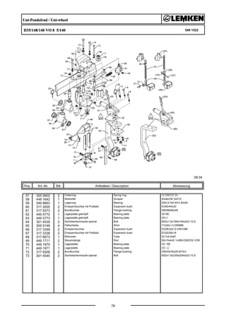 Uni-Pendelrad / Uni-wheel
D35/148/140 VO 8 5/140 549 1522
08.04
Pos. Art.-Nr. Stk. Artikeltext / Description
78
Abmessung
57 305 9902 2 Federring Spring ring 12 DIN127 Zn
58 449 1642 1 Abstreifer Scraper 40x8x330 3xD12
59 549 8893 1 Lagerung Bearing 5/93,5/140 M14 50x50
60 317 2005 2 Einspannbuchse mit Preßsitz Expansion bush EG40/44x20
61 317 9373 2 Bundbuchse Flange bushing D80/66/60x45
62 449 5772 1 Lagerplatte gekröpft Bearing plate V8 RE
63 449 5773 1 Lagerplatte gekröpft Bearing plate V8 LI
64 301 4539 2 Sechskantschraube spezial Bolt M20x1,5x190ls164xb23-10.9
65 305 6148 4 Paßscheibe Shim 17x24x1,0 DIN988
66 317 3348 2 Einspannbuchse Expansion bush EG28/32x12-DIN1498
67 317 3338 2 Einspannbuchse mit Preßsitz Expansion bush EG20/26x16
68 317 6673 1 Röhrchen Tube 33,7x4,5x87
69 449 1711 2 Steuerstange Rod 50x15x442 1x389-D26/D32 VO8
70 449 1970 1 Lagerplatte Bearing plate VO RE
71 449 1971 1 Lagerplatte Bearing plate VO LI
72 317 9309 2 Bundbuchse Flange bushing D50/45/35x25 M10x1
73 301 4545 2 Sechskantschraube spezial Bolt M20x1,5x230ls204xb23-10.9
 