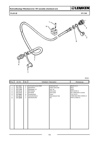Hydraulikanlage Mitnehmerarm / HY-assembly attachment arm
PA-E1-D 675 1340
08.04
Pos. Art.-Nr. Stk. Artikeltext / Description
103
Abmessung
1 301 0301 2 Flachkopfschraube DIN85 Flatheaded bolt M6x20-4,6 Zn
2 375 2163 1 Staubstecker Plastic male probe NW 6
3 375 2166 1 Staubkappe, rot Cap, red D26,5
4 375 2718 1 SVK-Stecker SVK-socket NW10-M18x1,5
5 375 2730 1 SVK-Muffe SVK-socket BG 2 NW8 M16x1,5 Schott
6 375 9960 2 Schellenkörper Clamp 1/2x112A PP
7 475 2678 1 Hydraulikschlauch High-pressure hose 1SN06-4400 DKOL10/DKOL12
8 375 5698 1 Sechskantmutter Nut M16x1,5 SW22 Zn
 