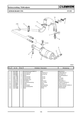 Breitenverstellung / Width adjuster
DZ90/40/100-600 N WE 675 3581
08.04
Pos. Art.-Nr. Stk. Artikeltext / Description
105
Abmessung
1 301 5401 1 Sechskantschraube DIN931-A Bolt M6x70-8.8 Zn
2 303 0931 1 Sicherungsmutter Selflocking nut DIN985-NM6-8 Zn
3 305 8867 4 Sicherungsring Securing ring 30x2 DIN471 Zn
4 313 7802 2 Bolzen Pin KN D30/35x63/80 Zn
5 325 1160 1 Schlauchschelle Hose clip 40/60
6 325 1180 1 Schlauchschelle Hose clip OL-S 6400
7 375 2120 2 Staubkappe, grün Cap D26,5 Bg.3
8 375 2718 2 SVK-Stecker SVK-socket NW10-M18x1,5
9 375 4310 2 Schwenkverschraubung Union, swivel x-SWVE12-LM M16x1,5
10 375 9850 4 Schelle Clamp LNU4-19/15PP 1/2
11 475 2811 1 Schlauchpaket Hose-assembly 2x1SN-4100 DKOL12/DKOL12
12 575 2430 1 Breitenverstellzylinder Adjuster ram DZ90/40-100-600
13 215 1588 1 Bügel Clamp D10x135 50x45
 