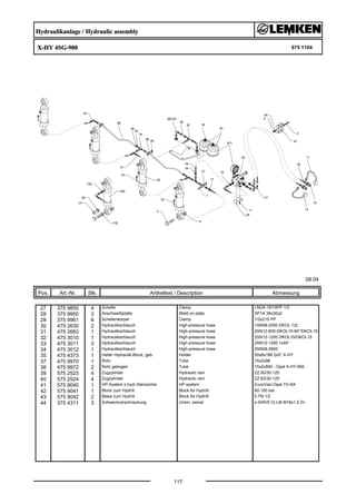 Hydraulikanlage / Hydraulic assembly
X-HY 4SG-900 675 1104
08.04
Pos. Art.-Nr. Stk. Artikeltext / Description
117
Abmessung
27 375 9850 4 Schelle Clamp LNU4-19/15PP 1/2
28 375 9950 3 Anschweißplatte Weld on plate SP1A 36x30x2
29 375 9961 6 Schellenkörper Clamp 1/2x215 PP
30 475 2630 2 Hydraulikschlauch High-pressure hose 1SN08-2050 DKOL-12L
31 475 2683 1 Hydraulikschlauch High-pressure hose 2SN12-600-DKOL15-90°/DKOL15
32 475 3010 1 Hydraulikschlauch High-pressure hose 2SN12-1200 DKOL15/DKOL15
33 475 3011 3 Hydraulikschlauch High-pressure hose 2SN12-1200 1x45°
34 475 3012 1 Hydraulikschlauch High-pressure hose 2SN08-2800
35 475 4373 1 Halter Hydraulik-Block, geb. Holder 30x8x188 2x5° X-HY
37 475 9970 1 Rohr Tube 15x2x98
38 475 9972 2 Rohr gebogen Tube 15x2x890 .-Opal X-HY-900
39 575 2523 4 Zugzylinder Hydraulic ram ZZ 60/30-125
40 575 2524 4 Zugzylinder Hydraulic ram ZZ 63/30-125
41 575 9040 1 HP-System z.hydr.Steinsicher. HP-system Euro/Vari-Opal 7X+8X
42 575 9041 1 Block zum HydriX Block for HydriX 60-150 bar
43 575 9042 2 Blase zum HydriX Block for HydriX 0,75l 1/2
44 375 4311 3 Schwenkverschraubung Union, swivel x-SWVE12-LM M18x1,5 Zn
 