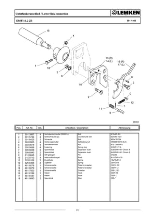 Unterlenkeranschluß / Lower link connection
E55FH L2 Z3 661 1405
08.04
Pos. Art.-Nr. Stk. Artikeltext / Description
21
Abmessung
1 301 3867 4 Sechskantschraube DIN931-A Bolt M16x65-8.8
2 301 5744 4 Senkschraube spz. Countersunk bolt M20x60-12.9
3 301 6425 2 Schraube Bolt M20x16/D24
4 303 0935 4 Sicherungsmutter Selflocking nut DIN985-NM16-8 Zn
5 303 0978 4 Sechskantmutter Nut M20 DIN934-8
6 305 9888 4 Federring Spring ring 20 DIN127-A
7 309 6038 2 Spannhülse Expansion bush 5x30-DIN1481 Chrom 8
8 309 6940 2 Spannhülse Expansion bush 8x28-DIN1481 Chrom 8
9 313 8645 2 Stift gebogen Pin D12x60
10 315 9710 4 Halbrundkerbnagel Rivet 8x16 DIN1476
11 329 8106 2 Druckfeder Spring 1,6x16x51,5
12 329 8495 2 Zugfeder Spring 2,5x12x75
13 461 6078 1 Schienenplatte Plate for drawbar E55FH RE
14 461 6079 1 Schienenplatte Plate for drawbar E55FH LI
15 461 7923 1 Schienenwelle Drawbar D55 L2 Z3
16 461 8186 1 Haken Hook E55F RE
17 461 8187 1 Haken Hook E55F LI
18 461 9890 2 Sperrstück Stop D55-F
 