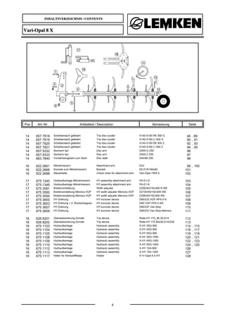 INHALTSVERZEICHNIS / CONTENTS
4
Vari-Opal 8 X
Pos Art.-Nr. Artikeltext / Description Abmessung Seite
14 657 7818 Scheibensech gefedert Trip disc-coulter X140-X160 RE 500 G 88 .. 89
14 657 7819 Scheibensech gefedert Trip disc-coulter X140-X160 LI 500 G 90 .. 91
14 657 7820 Scheibensech gefedert Trip disc-coulter X140-X160 RE 500 Z 92 .. 93
14 657 7821 Scheibensech gefedert Trip disc-coulter X140-X160 LI 500 Z 94 .. 95
14 657 9332 Secharm kpl. Disc arm D500-G Z50 96
14 657 9333 Secharm kpl. Disc arm D500-Z Z50 97
14 663 7840 Vorwerkzeughalm zum Sech Disc stalk D40/80 Z50 98
16 622 2661 Mitnehmerarm Attachment arm E2V 99 .. 100
16 622 2666 Konsole zum Mitnehmerarm Bracket E8 D16/180x60 101
16 622 2688 Steuerkette Check chain for attachment arm Vari-Opal 7/8/9 X 102
17 675 1340 Hydraulikanlage Mitnehmerarm HY-assembly attachment arm PA-E1-D 103
17 675 1346 Hydraulikanlage Mitnehmerarm HY-assembly attachment arm PA-E1-K 104
17 675 3581 Breitenverstellung Width adjuster DZ90/40/100-600 N WE 105
17 675 3592 Breitenverstellung Memory-VÜP HY-width adjuster Memory-VÜP DZ100/50/100-600 WE 106
17 675 3594 Breitenverstellung Memory-VÜP HY-width adjuster Memory-VÜP DZ90/40/100-600 WE 107
17 675 3650 HY-Drehung HY-turnover device D80/233 VÜP HPS-II-A 108
17 675 3653 HY-Drehung + 2. Rückschlagven. HY-turnover device D90 VÜP HPS-II-AR 109
17 675 3657 HY-Drehung HY-turnover device D80/237 Vari-Stop 110
17 675 3658 HY-Drehung HY-turnover device D80/237 Vari-Stop-Memory 111
18 626 8201 Überlastsicherung-Grindel Trip device Rolle-HY-170_80.30-D14 112
18 626 8202 Überlastsicherung-Grindel Trip device Rolle-HY-170 80x30-D14/D20 113
18 675 1103 Hydraulikanlage Hydraulic assembly X-HY 3SG-900 114 .. 115
18 675 1104 Hydraulikanlage Hydraulic assembly X-HY 4SG-900 116 .. 117
18 675 1105 Hydraulikanlage Hydraulic assembly X-HY 5SG-900 118 .. 119
18 675 1108 Hydraulikanlage Hydraulic assembly X-HY 3SG-1000 120 .. 121
18 675 1109 Hydraulikanlage Hydraulic assembly X-HY 4SG-1000 122 .. 123
18 675 1110 Hydraulikanlage Hydraulic assembly X-HY 5SG-1000 124 .. 125
18 675 1112 Hydraulikanlage Hydraulic assembly X-HY 1SA-900 126
18 675 1113 Hydraulikanlage Hydraulic assembly X-HY 1SA-1000 127
18 675 1117 Halter für Stickstoffblase Holder E+V-Opal 8 X-HY 128
 