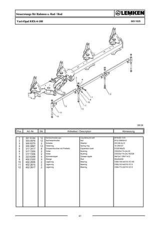 Steuerstange für Rahmen o. Rad / Rod
Vari-Opal 8/8X-4-100 605 1635
08.04
Pos. Art.-Nr. Stk. Artikeltext / Description
41
Abmessung
1 301 6144 12 Senkschraube spz. Countersunk bolt M16x50-10.9
2 303 0976 12 Sechskantmutter Nut M16 DIN934-8
3 305 6275 2 Scheibe Washer D51/28.5x15
4 305 9887 12 Federring Spring ring 16 DIN127
5 317 3417 8 Einspannbuchse mit Preßsitz Expansion bush EG30/38x25
6 317 7205 2 Hülse Bushing D30/20x174-2xL30
7 317 7206 2 Hülse Bushing D30/20x174-2xL16/D28
8 323 6348 4 Schmiernippel Grease nipple AM10x1 DIN71412
9 402 2320 3 Stange Rod 60x20x930
10 402 2606 2 Lagerung Bearing D38x139-4xD16 VO 5/6
11 402 2615 2 Lagerung Bearing D38x143-4xD16 VO 8
12 402 2617 2 Lagerung Bearing D38x173-2xD16 VO 8
 