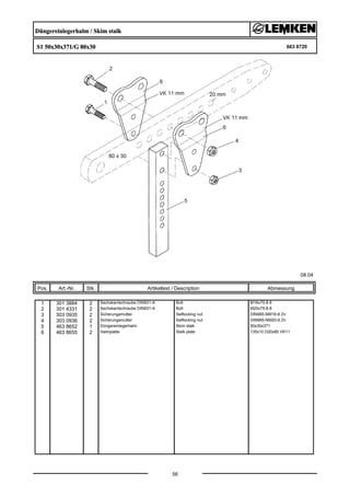 Düngereinlegerhalm / Skim stalk
S1 50x30x371/G 80x30 663 8720
08.04
Pos. Art.-Nr. Stk. Artikeltext / Description
56
Abmessung
1 301 3884 2 Sechskantschraube DIN931-A Bolt M16x70-8.8
2 301 4331 2 Sechskantschraube DIN931-A Bolt M20x75-8.8
3 303 0935 2 Sicherungsmutter Selflocking nut DIN985-NM16-8 Zn
4 303 0936 2 Sicherungsmutter Selflocking nut DIN985-NM20-8 Zn
5 463 8652 1 Düngereinlegerhalm Skim stalk 50x30x371
6 463 8655 2 Halmplatte Stalk plate 135x10 D20x85 VK11
 