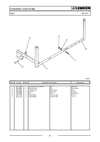 Leuchtenhalter / Carrier for light
LH 1 670 1151
08.04
Pos. Art.-Nr. Stk. Artikeltext / Description
85
Abmessung
1 301 3069 1 Sechskantschraube DIN931-A Bolt M8x40-8.8
2 303 0969 1 Sechskantmutter Nut M8 DIN934-8
3 305 8551 1 Federsicherung Securing clip 41x3
4 305 9883 1 Federring Spring ring 8 DIN127
5 315 8006 1 Niet Rivet 12x55 BO Zn
6 470 1150 1 Leuchtenhalter Carrier for light RE LH 1
7 470 1151 1 Leuchtenhalter Carrier for light LI LH 1
 