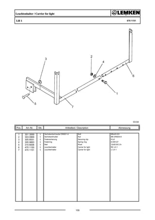 Leuchtenhalter / Carrier for light
LH 1 670 1151
03.04
Pos. Art.-Nr. Stk. Artikeltext / Description
109
Abmessung
1 301 3069 1 Sechskantschraube DIN931-A Bolt M8x40-8.8
2 303 0969 1 Sechskantmutter Nut M8 DIN934-8
3 305 8551 1 Federsicherung Securing clip 41x3
4 305 9883 1 Federring Spring ring 8 DIN127
5 315 8006 1 Niet Rivet 12x55 BO Zn
6 470 1150 1 Leuchtenhalter Carrier for light RE LH 1
7 470 1151 1 Leuchtenhalter Carrier for light LI LH 1
 