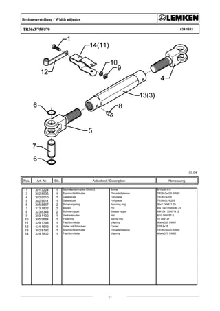 Breitenverstellung / Width adjuster
TR36x3/750/570 634 1642
03.04
Pos. Art.-Nr. Stk. Artikeltext / Description
11
Abmessung
1 301 3224 1 Sechskantschraube DIN933 Screw M10x30-8.8
3 302 8935 1 Spannschloßmutter Threaded sleeve TR36x3x420-SW50
4 302 9010 1 Gabelstück Forkpiece TR36x3x205
5 302 9011 1 Gabelstück Forkpiece TR36x3LHx205
6 305 8867 2 Sicherungsring Securing ring 30x2 DIN471 Zn
7 313 7802 2 Bolzen Pin KN D30/35x63/80 Zn
8 323 6348 2 Schmiernippel Grease nipple AM10x1 DIN71412
9 303 1100 1 Vierkantmutter Nut M10 DIN557-5
10 305 9884 1 Federring Spring ring 10 DIN127
11 329 1798 1 Flachformfeder U-spring 40x4x335 SW41
12 434 1640 1 Halter mit Röhrchen Carrier D26,9x25
13 302 8792 1 Spannschloßmutter Threaded sleeve TR36x3x420-SW60
14 329 1802 1 Flachformfeder U-spring 40x4x370 SW60
 