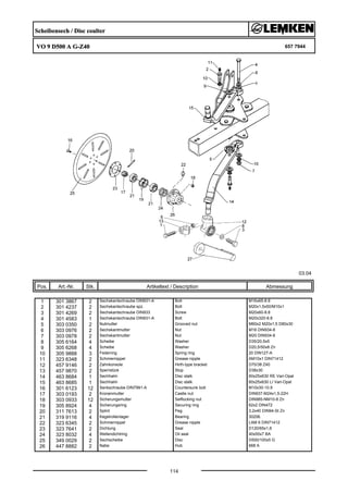 Scheibensech / Disc coulter
VO 9 D500 A G-Z40 657 7944
03.04
Pos. Art.-Nr. Stk. Artikeltext / Description
114
Abmessung
1 301 3867 2 Sechskantschraube DIN931-A Bolt M16x65-8.8
2 301 4237 2 Sechskantschraube spz. Bolt M20x1,5x50/M10x1
3 301 4269 2 Sechskantschraube DIN933 Screw M20x60-8.8
4 301 4583 1 Sechskantschraube DIN931-A Bolt M20x320-8.8
5 303 0350 2 Nutmutter Grooved nut M60x2 M20x1,5 D80x30
6 303 0976 2 Sechskantmutter Nut M16 DIN934-8
7 303 0978 2 Sechskantmutter Nut M20 DIN934-8
8 305 6164 4 Scheibe Washer D35/20,5x5
9 305 6268 4 Scheibe Washer D20,5/50x8 Zn
10 305 9888 3 Federring Spring ring 20 DIN127-A
11 323 6348 2 Schmiernippel Grease nipple AM10x1 DIN71412
12 457 9146 2 Zahnkonsole Hirth-type bracket D70/38 Z40
13 457 9870 2 Sperrstück Stop D38x30
14 463 8684 1 Sechhalm Disc stalk 60x25x630 RE Vari-Opal
15 463 8685 1 Sechhalm Disc stalk 60x25x630 LI Vari-Opal
16 301 6123 12 Senkschraube DIN7991-A Countersunk bolt M10x30-10.9
17 303 0193 2 Kronenmutter Castle nut DIN937-M24x1,5-22H
18 303 0933 12 Sicherungsmutter Selflocking nut DIN985-NM10-8 Zn
19 305 8924 4 Sicherungsring Securing ring 62x2 DIN472
20 311 7613 2 Splint Peg 3,2x40 DIN94-St Zn
21 319 9116 4 Kegelrollenlager Bearing 30206.
22 323 6345 2 Schmiernippel Grease nipple LAM 6 DIN71412
23 323 7641 2 Dichtung Seal D120/65x1,6
24 323 8032 4 Wellendichtring Oil seal 40x55x7 BA
25 349 0029 2 Sechscheibe Disc D500/100x5 G
26 447 8882 2 Nabe Hub 668 A
 