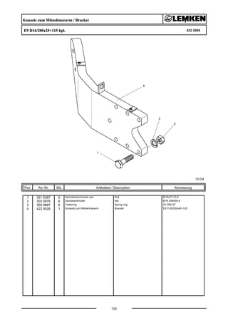 Konsole zum Mitnehmerarm / Bracket
E9 D16/200x25+115 kpl. 622 2668
03.04
Pos. Art.-Nr. Stk. Artikeltext / Description
124
Abmessung
1 301 5387 6 Sechskantschraube spz. Bolt M16x70-10.9
2 303 0976 6 Sechskantmutter Nut M16 DIN934-8
3 305 9887 6 Federring Spring ring 16 DIN127
4 422 9526 1 Konsole zum Mitnehmerarm Bracket E9 D16/200x40+120
 