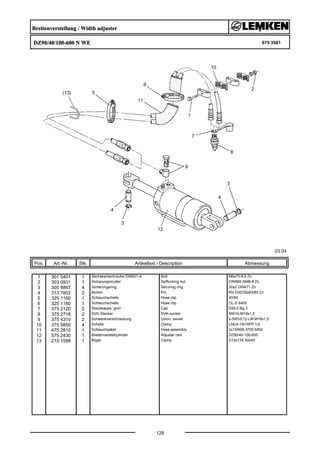 Breitenverstellung / Width adjuster
DZ90/40/100-600 N WE 675 3581
03.04
Pos. Art.-Nr. Stk. Artikeltext / Description
128
Abmessung
1 301 5401 1 Sechskantschraube DIN931-A Bolt M6x70-8.8 Zn
2 303 0931 1 Sicherungsmutter Selflocking nut DIN985-NM6-8 Zn
3 305 8867 4 Sicherungsring Securing ring 30x2 DIN471 Zn
4 313 7802 2 Bolzen Pin KN D30/35x63/80 Zn
5 325 1160 1 Schlauchschelle Hose clip 40/60
6 325 1180 1 Schlauchschelle Hose clip OL-S 6400
7 375 2120 2 Staubkappe, grün Cap D26,5 Bg.3
8 375 2718 2 SVK-Stecker SVK-socket NW10-M18x1,5
9 375 4310 2 Schwenkverschraubung Union, swivel x-SWVE12-LM M16x1,5
10 375 9850 4 Schelle Clamp LNU4-19/15PP 1/2
11 475 2810 1 Schlauchpaket Hose-assembly 2x1SN06-3700 MSS
12 575 2430 1 Breitenverstellzylinder Adjuster ram DZ90/40-100-600
13 215 1588 1 Bügel Clamp D10x135 50x45
 