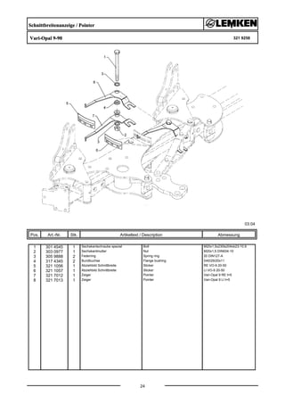 Schnittbreitenanzeige / Pointer
Vari-Opal 9-90 321 9258
03.04
Pos. Art.-Nr. Stk. Artikeltext / Description
24
Abmessung
1 301 4545 1 Sechskantschraube spezial Bolt M20x1,5x230ls204xb23-10.9
2 303 0977 1 Sechskantmutter Nut M20x1,5 DIN934-10
3 305 9888 2 Federring Spring ring 20 DIN127-A
4 317 4345 2 Bundbuchse Flange bushing D40/29/20x11
5 321 1056 1 Abziehbild Schnittbreite Sticker RE VO-9 20-50
6 321 1057 1 Abziehbild Schnittbreite Sticker LI VO-9 20-50
7 321 7012 1 Zeiger Pointer Vari-Opal 9 RE t=5
8 321 7013 1 Zeiger Pointer Vari-Opal 9 LI t=5
 