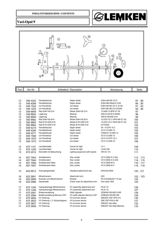 INHALTSVERZEICHNIS / CONTENTS
4
Vari-Opal 9
Pos Art.-Nr. Artikeltext / Description Abmessung Seite
12 548 4252 Pendelstützrad Depth wheel D35x148/160 VO 9 87 .. 88
12 548 4266 Pendelstützrad Depth wheel D35x198/160x615 VO9 89 .. 90
12 549 1524 Uni-Pendelrad Uni-wheel D35/148/160 VO 9 5/140 91 .. 93
12 549 1525 Uni-Pendelrad Uni-wheel D35/148/160 VO 9 6/205 94 .. 96
12 549 8849 Rad 5/94/140 D14 Wheel 5/94/140 D14 10.0/80-12 8PR ET-25 97
12 549 8893 Lagerung Bearing 5/93,5/140 M14 50x50 98
12 549 8894 Lagerung Bearing V60-6/160/205 D18 99
12 550 8862 Rad 5/94/140 M14 Wheel 5/94/140 M14 10.0/75-15.3 12PR AW ET-20 100
12 550 8863 Rad 6/161/205 D18 Wheel 6/161/205 D18 10.0/75-15.3 12PR AW ET-25 101
12 550 8864 Rad 6/161/205 D18 Wheel 6/161/205 D18 D770/340 102
12 648 4210 Pendelstützrad Depth wheel V9 10,0/75-15.3 103
12 648 4260 Pendelstützrad Depth wheel VO 9 10,0/80-12 104
12 648 4271 Pendelstützrad Depth wheel VO9/615 10.0/80-12 105
12 649 1568 Uni-Pendelrad Uni-wheel VO 9 10.0/80-12 106
12 649 1570 Uni-Pendelrad Uni-wheel VO 9 10.0/75-15.3 107
12 649 1572 Uni-Pendelrad Uni-wheel VO 9 13.0/55-16 108
13 670 1151 Leuchtenhalter Carrier for light LH 1 109
13 670 1200 Leuchtenhalter Carrier for light LH3A UNI 110
13 670 2012 Warntafel mit Beleuchtung Lighting equipment with boards HR+HL 7m 111
14 657 7943 Scheibensech Disc coulter VO 9 D500 A Z Z40 112 .. 113
14 657 7944 Scheibensech Disc coulter VO 9 D500 A G-Z40 114 .. 115
14 657 7956 Scheibensech Mais Disc coulter VO 9 D500-M G 116 .. 117
14 657 7957 Scheibensech Mais Disc coulter VO 9 D500-M Z 118 .. 119
15 642 6812 Grenzpflugscheibe Headland attachment disc GPS-E9-D530 120 ..121
16 622 2661 Mitnehmerarm Attachment arm E2V 122 .. 123
16 622 2668 Konsole zum Mitnehmerarm Bracket E9 D16/200x25+115 kpl. 124
16 622 2686 Steuerkette Check chain for attachment arm Vari-Opal 7/8/9 125
17 675 1340 Hydraulikanlage Mitnehmerarm HY-assembly attachment arm PA-E1-D 126
17 675 1346 Hydraulikanlage Mitnehmerarm HY-assembly attachment arm PA-E1-K 127
17 675 3581 Breitenverstellung Width adjuster DZ90/40/100-600 N WE 128
17 675 3594 Breitenverstellung Memory-VÜP HY-width adjuster Memory-VÜP DZ90/40/100-600 WE 129
17 675 3650 HY-Drehung HY-turnover device D80/233 VÜP HPS-II-A 130
17 675 3653 HY-Drehung + 2. Rückschlagven. HY-turnover device D90 VÜP HPS-II-AR 131
17 675 3657 HY-Drehung HY-turnover device D80/237 Vari-Stop 132
17 675 3658 HY-Drehung HY-turnover device D80/237 Vari-Stop-Memory 133
 