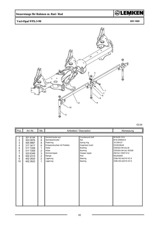 Steuerstange für Rahmen m. Rad / Rod
Vari-Opal 9/9X-3-90 605 1660
03.04
Pos. Art.-Nr. Stk. Artikeltext / Description
45
Abmessung
1 301 6144 8 Senkschraube spz. Countersunk bolt M16x50-10.9
2 303 0976 8 Sechskantmutter Nut M16 DIN934-8
3 305 9887 8 Federring Spring ring 16 DIN127
4 317 3417 6 Einspannbuchse mit Preßsitz Expansion bush EG30/38x25
5 317 7208 1 Hülse Bushing D30/20x194-2xL30
6 317 7209 2 Hülse Bushing D30/20x194-2xL16/D28
7 323 6348 3 Schmiernippel Grease nipple AM10x1 DIN71412
8 402 2315 2 Stange Rod 60x20x830
9 402 2620 2 Lagerung Bearing D38x163-4xD16 VO 9
10 402 2622 1 Lagerung Bearing D38x193-2xD16 VO 9
 