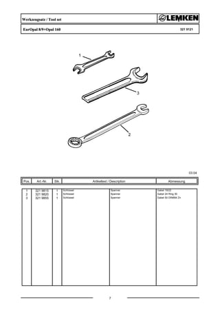 Werkzeugsatz / Tool set
EurOpal 8/9+Opal 160 321 9121
03.04
Pos. Art.-Nr. Stk. Artikeltext / Description
7
Abmessung
1 321 9815 1 Schlüssel Spanner Gabel 19/22
2 321 9820 1 Schlüssel Spanner Gabel 24 Ring 30
3 321 9855 1 Schlüssel Spanner Gabel 50 DIN894 Zn
 