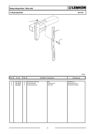 Düngereinlegerhalm / Skim stalk
S 50x30-260 H750 663 8750
03.04
Pos. Art.-Nr. Stk. Artikeltext / Description
71
Abmessung
1 301 3779 2 Sechskantschraube spz. Bolt M16x60-10.9
2 303 0935 2 Sicherungsmutter Selflocking nut DIN985-NM16-8 Zn
3 463 8641 1 Düngereinlegerhalm Skim stalk 50x30x0974-220/260
 